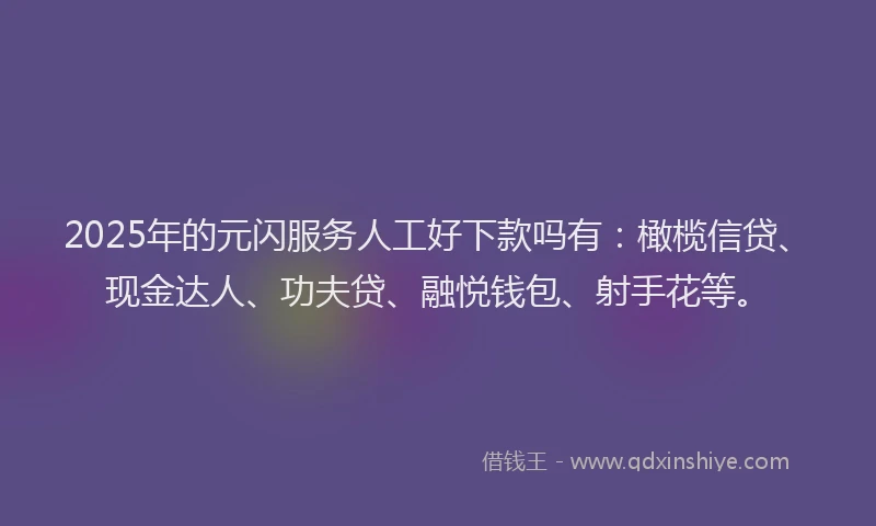 2025年的元闪服务人工好下款吗有：橄榄信贷、现金达人、功夫贷、融悦钱包、射手花等。