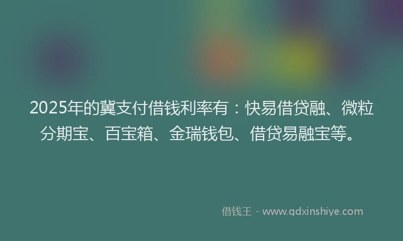 2025年的冀支付借钱利率有：快易借贷融、微粒分期宝、百宝箱、金瑞钱包、借贷易融宝等。