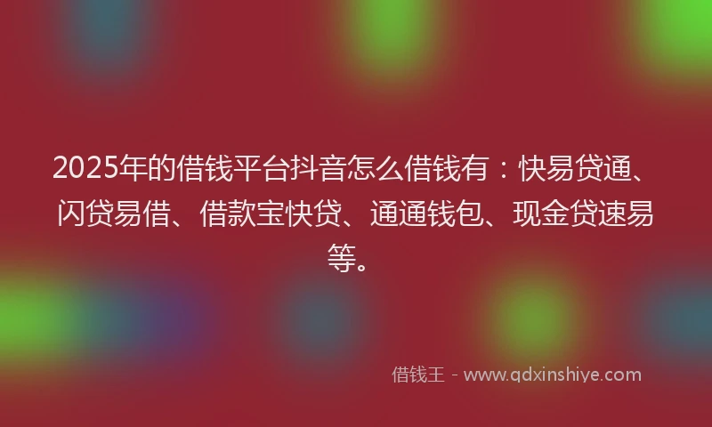 2025年的借钱平台抖音怎么借钱有：快易贷通、闪贷易借、借款宝快贷、通通钱包、现金贷速易等。