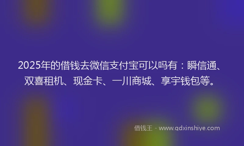 2025年的借钱去微信支付宝可以吗有：瞬信通、双喜租机、现金卡、一川商城、享宇钱包等。