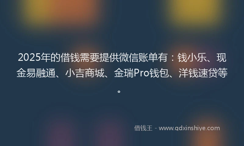 2025年的借钱需要提供微信账单有：钱小乐、现金易融通、小吉商城、金瑞Pro钱包、洋钱速贷等。