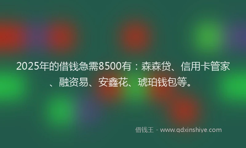 2025年的借钱急需8500有：森森贷、信用卡管家、融资易、安鑫花、琥珀钱包等。