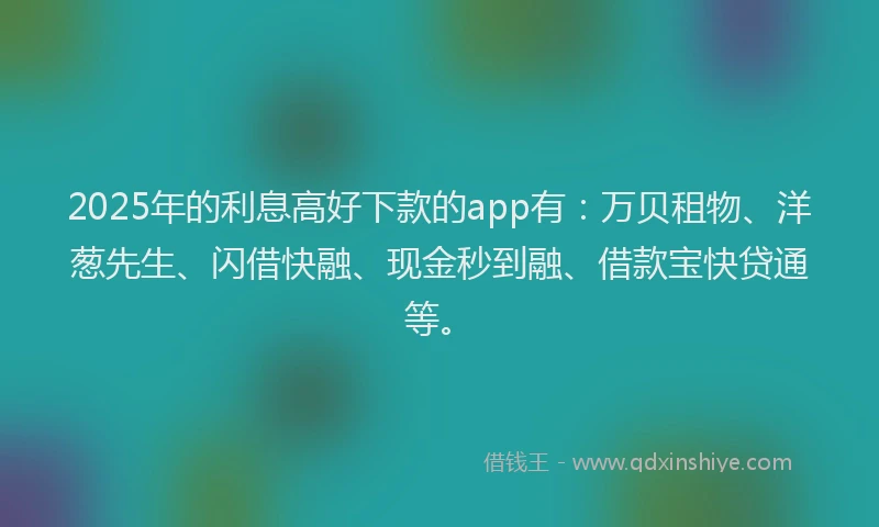 2025年的利息高好下款的app有：万贝租物、洋葱先生、闪借快融、现金秒到融、借款宝快贷通等。
