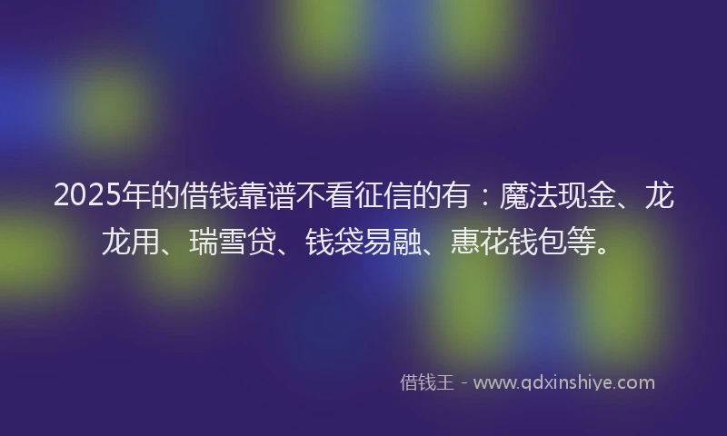 2025年的借钱靠谱不看征信的有：魔法现金、龙龙用、瑞雪贷、钱袋易融、惠花钱包等。
