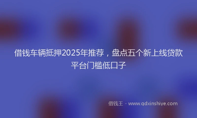 借钱车辆抵押2025年推荐，盘点五个新上线贷款平台门槛低口子
