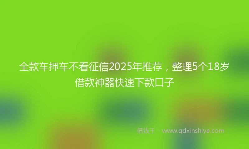 全款车押车不看征信2025年推荐，整理5个18岁借款神器快速下款口子