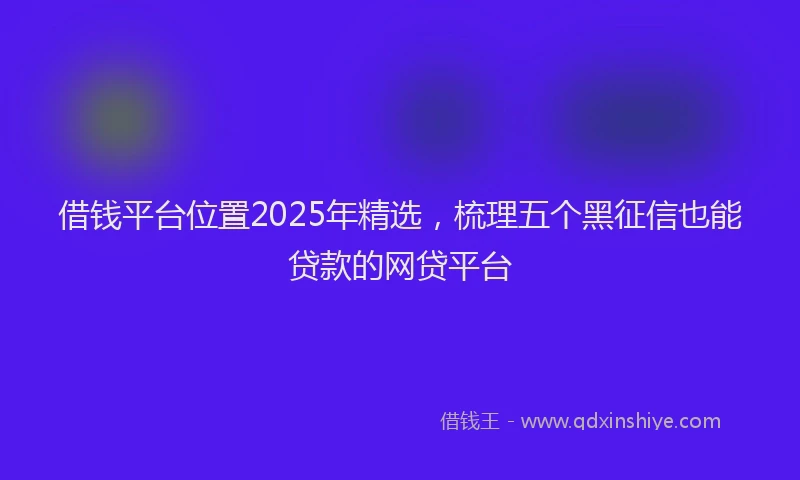 借钱平台位置2025年精选，梳理五个黑征信也能贷款的网贷平台