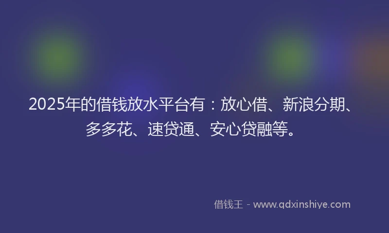 2025年的借钱放水平台有：放心借、新浪分期、多多花、速贷通、安心贷融等。
