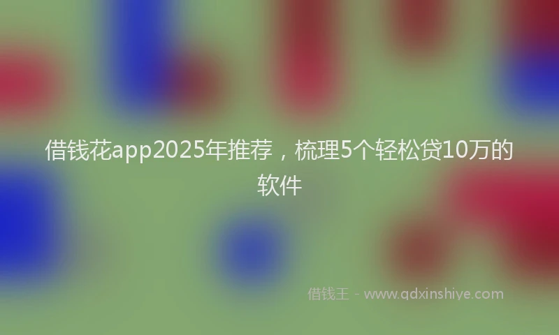 借钱花app2025年推荐，梳理5个轻松贷10万的软件