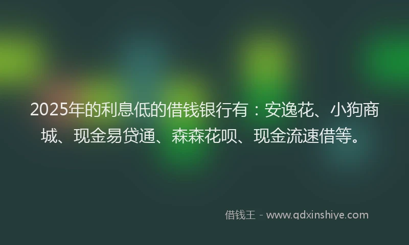 2025年的利息低的借钱银行有：安逸花、小狗商城、现金易贷通、森森花呗、现金流速借等。