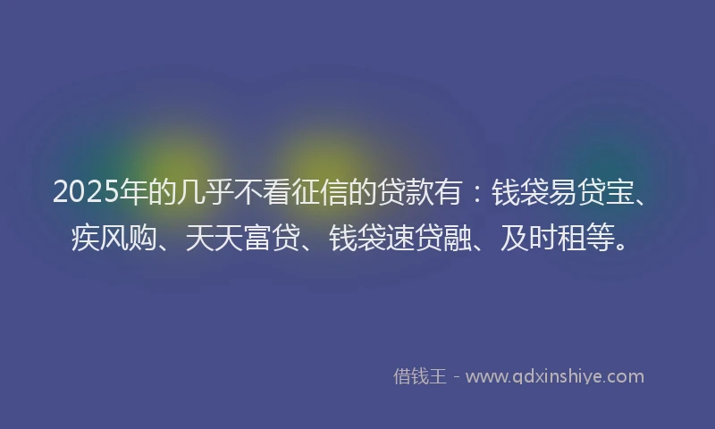 2025年的几乎不看征信的贷款有：钱袋易贷宝、疾风购、天天富贷、钱袋速贷融、及时租等。