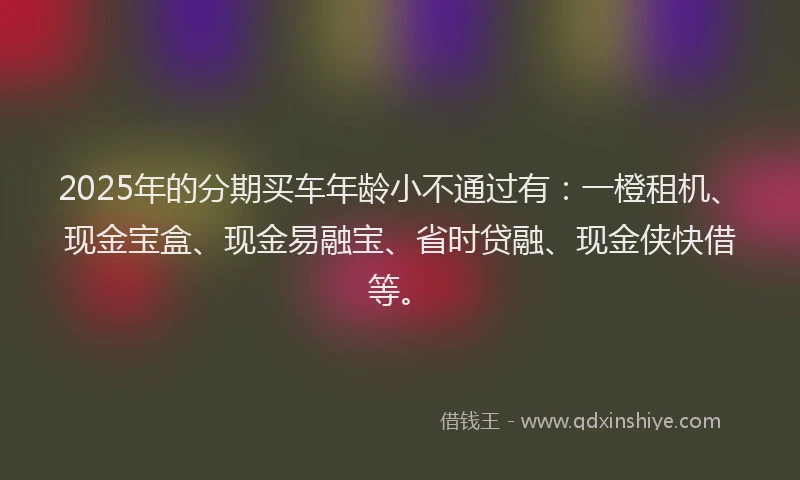 2025年的分期买车年龄小不通过有：一橙租机、现金宝盒、现金易融宝、省时贷融、现金侠快借等。