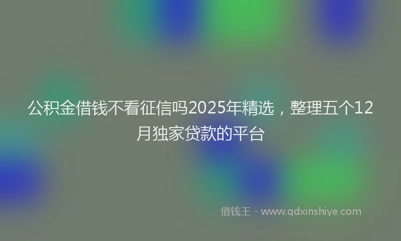 公积金借钱不看征信吗2025年精选，整理五个12月独家贷款的平台