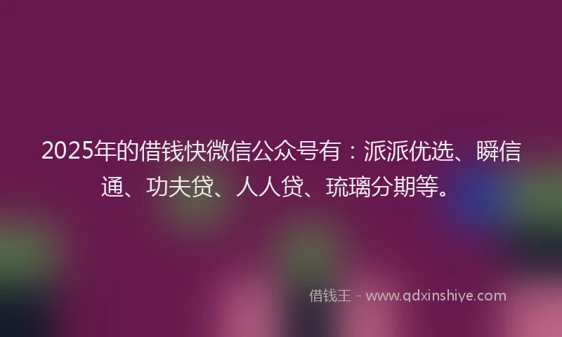 2025年的借钱快微信公众号有：派派优选、瞬信通、功夫贷、人人贷、琉璃分期等。