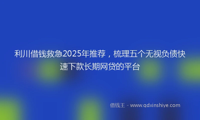 利川借钱救急2025年推荐，梳理五个无视负债快速下款长期网贷的平台