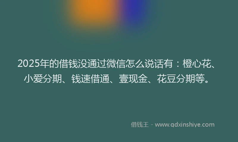 2025年的借钱没通过微信怎么说话有：橙心花、小爱分期、钱速借通、壹现金、花豆分期等。