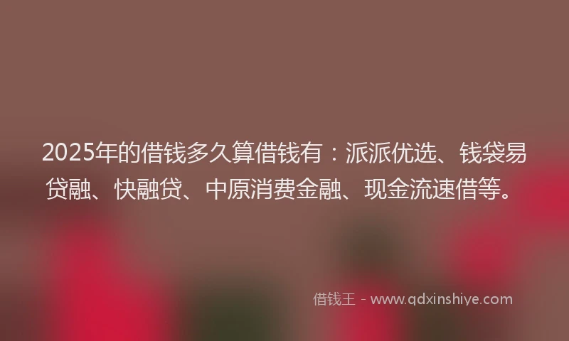 2025年的借钱多久算借钱有：派派优选、钱袋易贷融、快融贷、中原消费金融、现金流速借等。