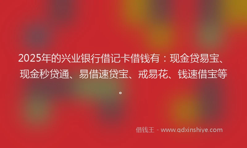 2025年的兴业银行借记卡借钱有：现金贷易宝、现金秒贷通、易借速贷宝、戒易花、钱速借宝等。