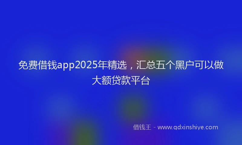 免费借钱app2025年精选，汇总五个黑户可以做大额贷款平台