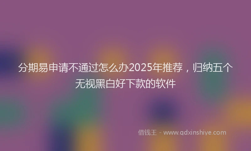 分期易申请不通过怎么办2025年推荐，归纳五个无视黑白好下款的软件