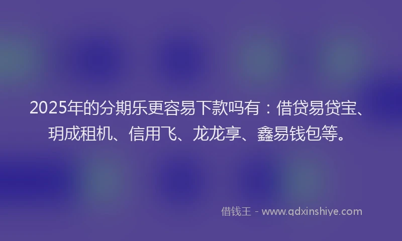 2025年的分期乐更容易下款吗有：借贷易贷宝、玥成租机、信用飞、龙龙享、鑫易钱包等。