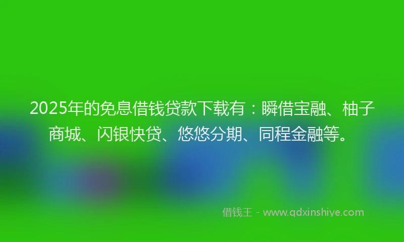 2025年的免息借钱贷款下载有：瞬借宝融、柚子商城、闪银快贷、悠悠分期、同程金融等。