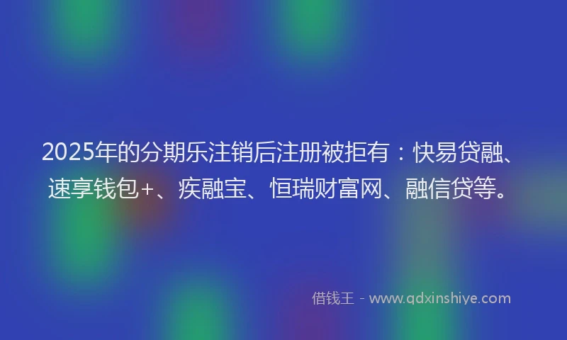 2025年的分期乐注销后注册被拒有：快易贷融、速享钱包+、疾融宝、恒瑞财富网、融信贷等。