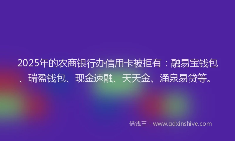 2025年的农商银行办信用卡被拒有：融易宝钱包、瑞盈钱包、现金速融、天天金、涌泉易贷等。