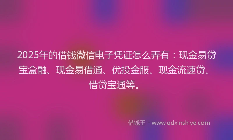 2025年的借钱微信电子凭证怎么弄有：现金易贷宝盒融、现金易借通、优投金服、现金流速贷、借贷宝通等。