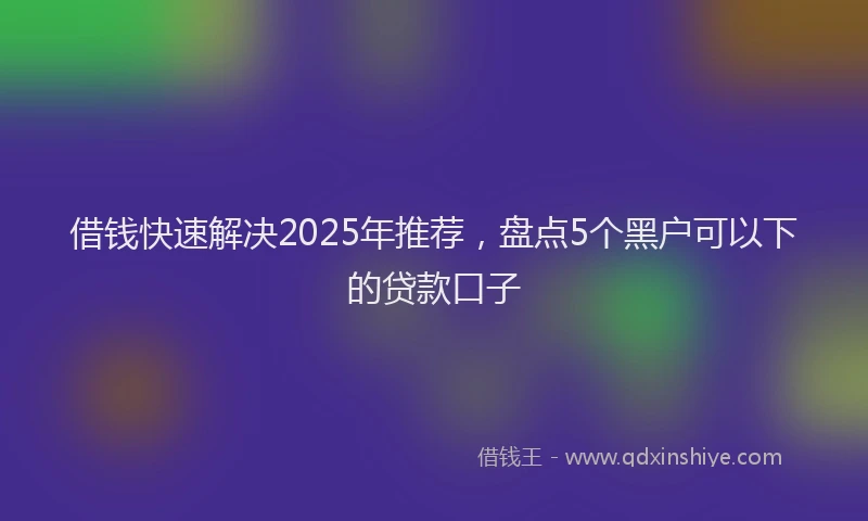 借钱快速解决2025年推荐，盘点5个黑户可以下的贷款口子