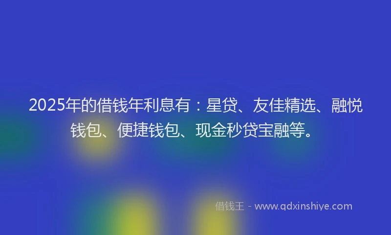 2025年的借钱年利息有：星贷、友佳精选、融悦钱包、便捷钱包、现金秒贷宝融等。
