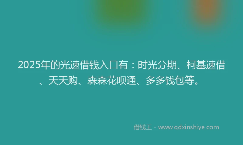 2025年的光速借钱入口有：时光分期、柯基速借、天天购、森森花呗通、多多钱包等。