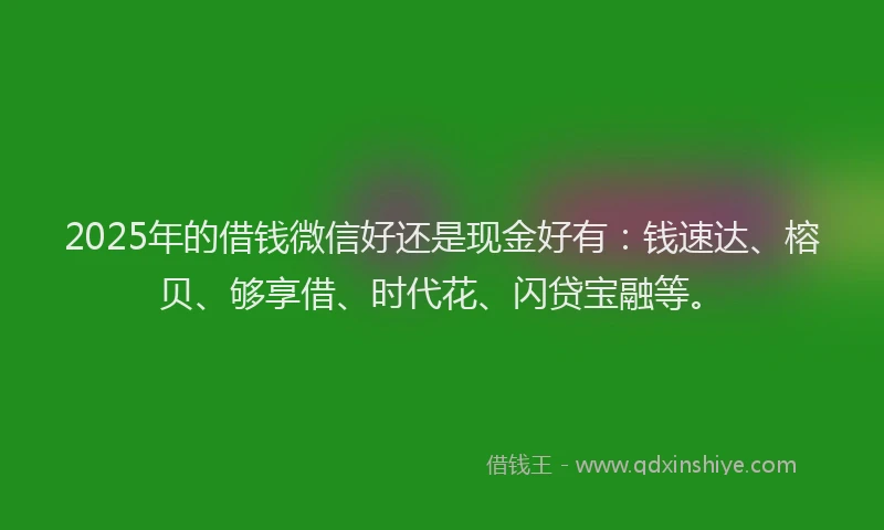 2025年的借钱微信好还是现金好有：钱速达、榕贝、够享借、时代花、闪贷宝融等。