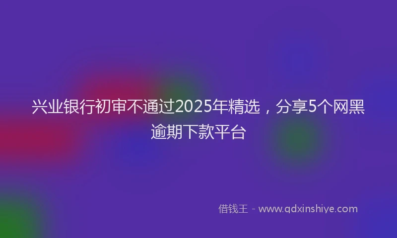 兴业银行初审不通过2025年精选，分享5个网黑逾期下款平台