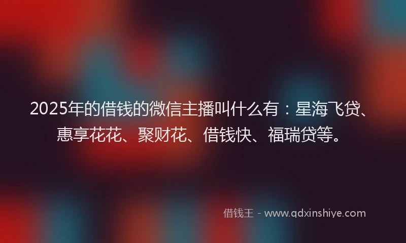 2025年的借钱的微信主播叫什么有：星海飞贷、惠享花花、聚财花、借钱快、福瑞贷等。