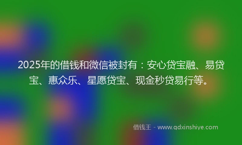 2025年的借钱和微信被封有：安心贷宝融、易贷宝、惠众乐、星愿贷宝、现金秒贷易行等。