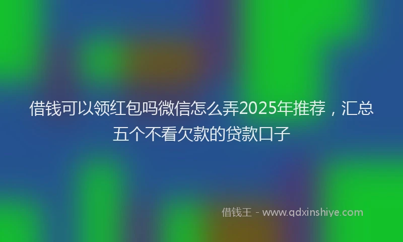 借钱可以领红包吗微信怎么弄2025年推荐，汇总五个不看欠款的贷款口子