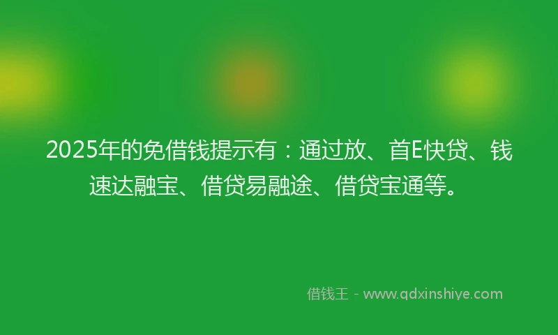 2025年的免借钱提示有：通过放、首E快贷、钱速达融宝、借贷易融途、借贷宝通等。