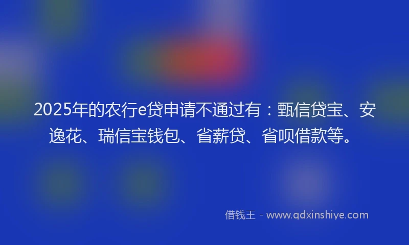 2025年的农行e贷申请不通过有：甄信贷宝、安逸花、瑞信宝钱包、省薪贷、省呗借款等。