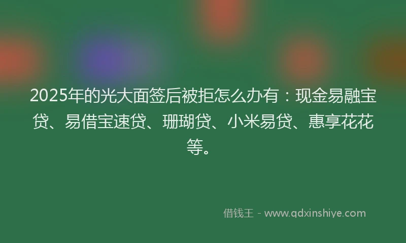 2025年的光大面签后被拒怎么办有：现金易融宝贷、易借宝速贷、珊瑚贷、小米易贷、惠享花花等。