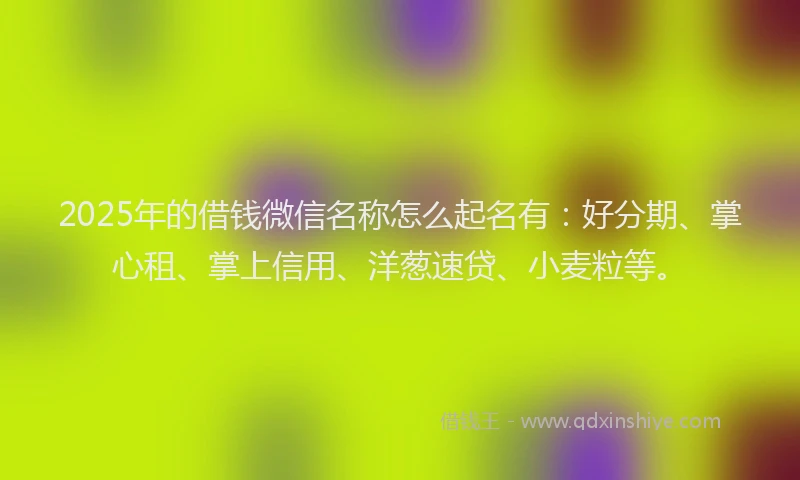 2025年的借钱微信名称怎么起名有：好分期、掌心租、掌上信用、洋葱速贷、小麦粒等。