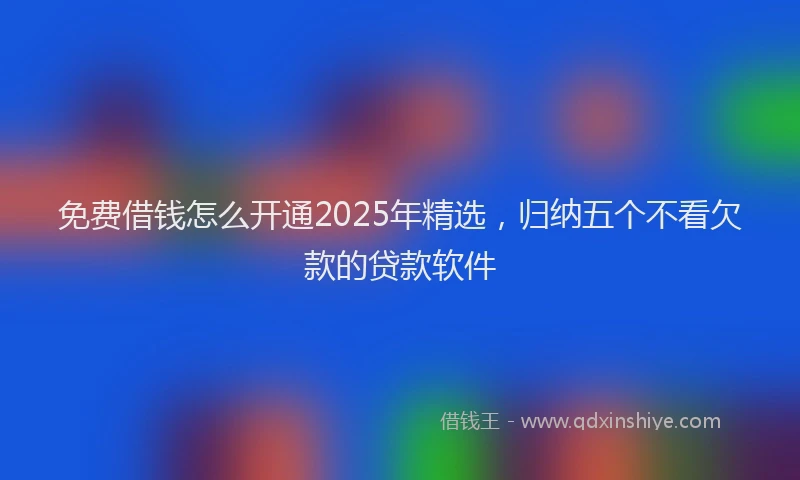 免费借钱怎么开通2025年精选，归纳五个不看欠款的贷款软件