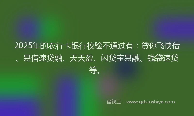 2025年的农行卡银行校验不通过有：贷你飞快借、易借速贷融、天天盈、闪贷宝易融、钱袋速贷等。