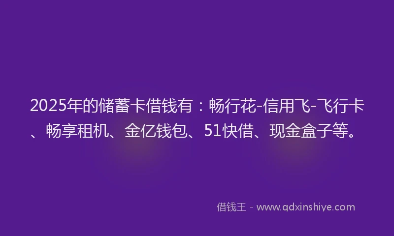 2025年的储蓄卡借钱有：畅行花-信用飞-飞行卡、畅享租机、金亿钱包、51快借、现金盒子等。