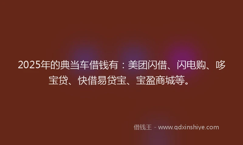 2025年的典当车借钱有：美团闪借、闪电购、哆宝贷、快借易贷宝、宝盈商城等。