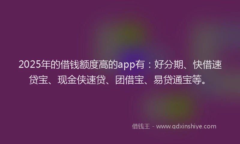2025年的借钱额度高的app有：好分期、快借速贷宝、现金侠速贷、团借宝、易贷通宝等。