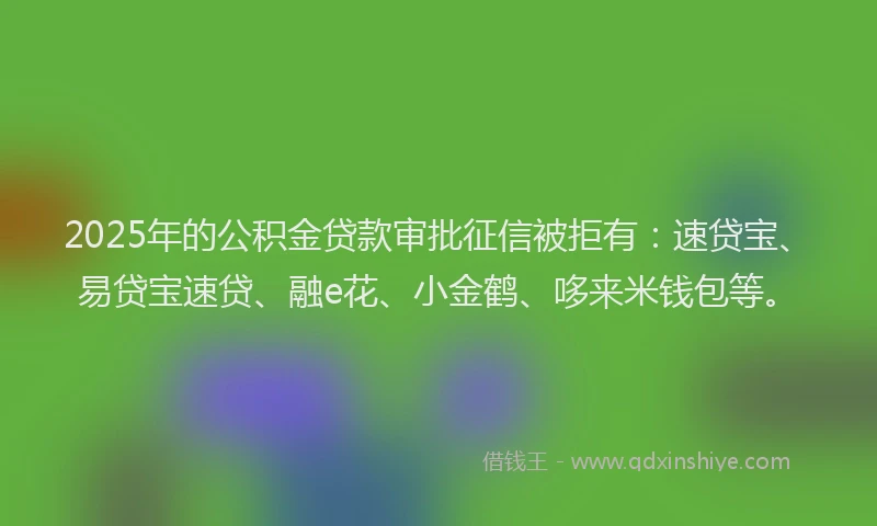 2025年的公积金贷款审批征信被拒有：速贷宝、易贷宝速贷、融e花、小金鹤、哆来米钱包等。