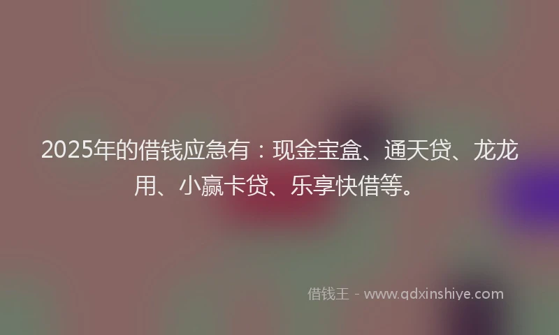2025年的借钱应急有：现金宝盒、通天贷、龙龙用、小赢卡贷、乐享快借等。