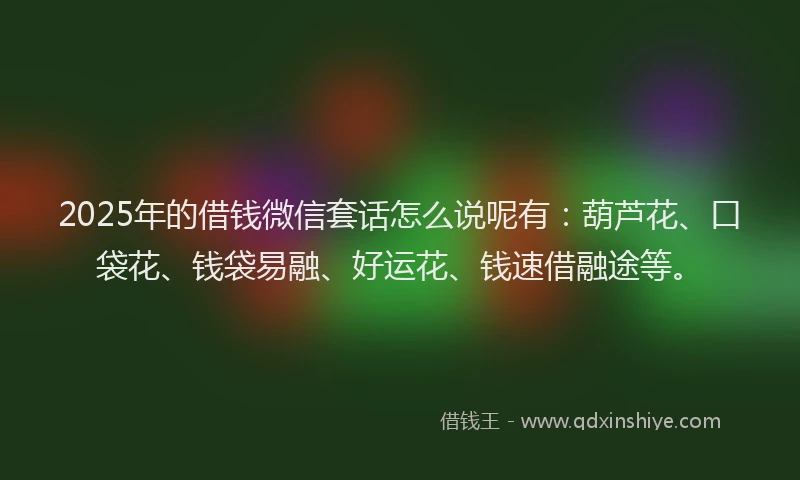 2025年的借钱微信套话怎么说呢有：葫芦花、口袋花、钱袋易融、好运花、钱速借融途等。