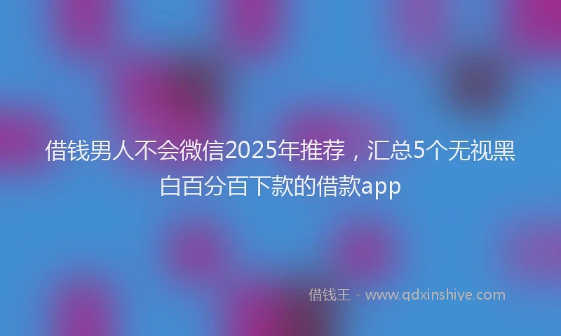 借钱男人不会微信2025年推荐，汇总5个无视黑白百分百下款的借款app